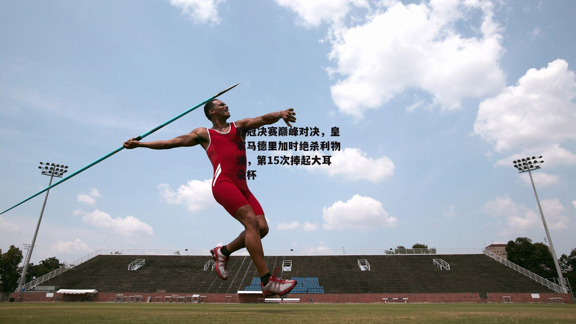 欧冠决赛巅峰对决，皇家马德里加时绝杀利物浦，第15次捧起大耳朵杯