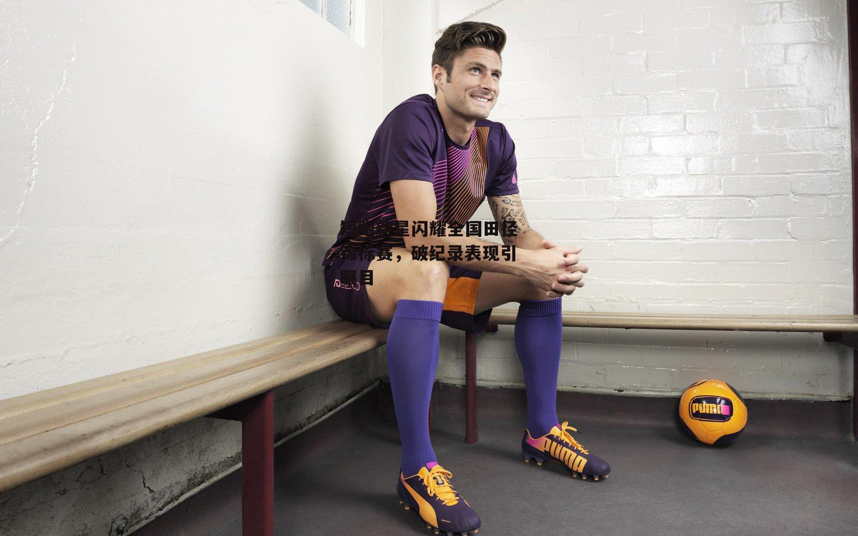 短跑新星闪耀全国田径锦标赛，破纪录表现引瞩目